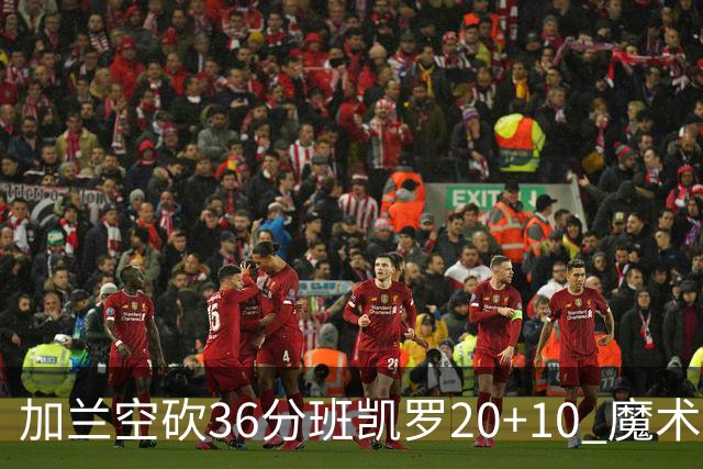 加兰空砍36分班凯罗20+10 魔术击败骑士2连胜