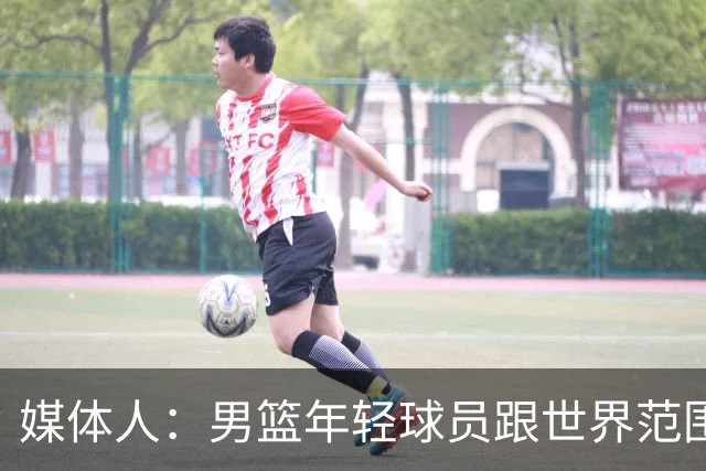 媒体人：男篮年轻球员跟世界范围同龄比差距很大 且其实也不年轻